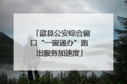 歙县公安综合窗口“一窗通办”跑出服务加速度