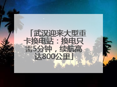 武汉迎来大型重卡换电站：换电只需5分钟，续航高达800公里