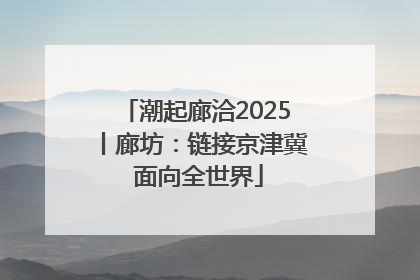 潮起廊洽2025丨廊坊：链接京津冀 面向全世界