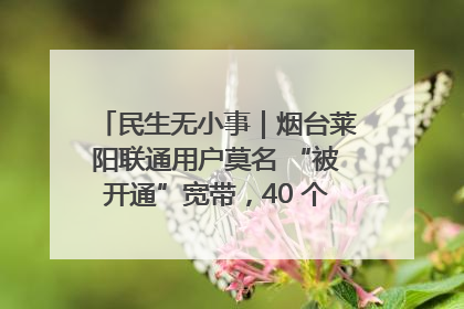 民生无小事｜烟台莱阳联通用户莫名 “被开通”宽带，40 个月扣费无人知