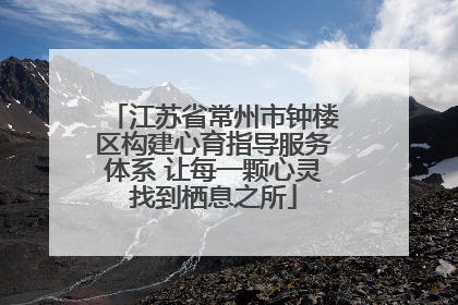 江苏省常州市钟楼区构建心育指导服务体系 让每一颗心灵找到栖息之所