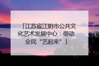 江苏省江阴市公共文化艺术发展中心：带动全民“艺起来”