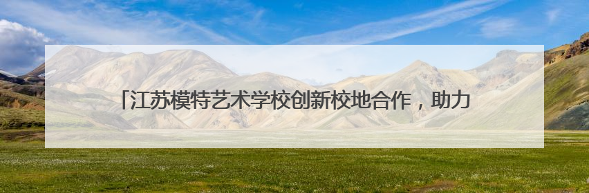 江苏模特艺术学校创新校地合作，助力地方文旅发展 一所职校带旺一个街区