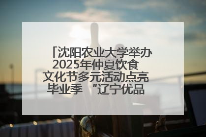 沈阳农业大学举办2025年仲夏饮食文化节多元活动点亮毕业季 “辽宁优品”进校园首站启动