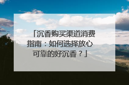 沉香购买渠道消费指南：如何选择放心可靠的好沉香？