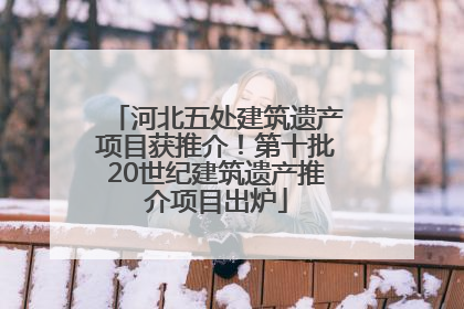 河北五处建筑遗产项目获推介！第十批20世纪建筑遗产推介项目出炉