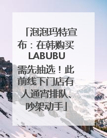 泡泡玛特宣布：在韩购买LABUBU需先抽选！此前线下门店有人通宵排队、吵架动手