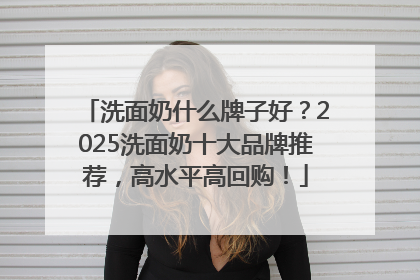 洗面奶什么牌子好？2025洗面奶十大品牌推荐，高水平高回购！