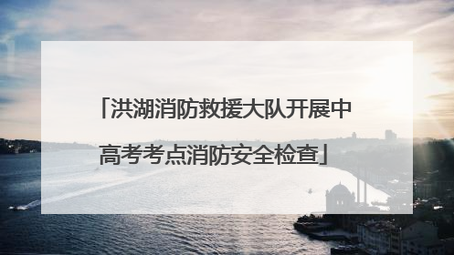 洪湖消防救援大队开展中高考考点消防安全检查