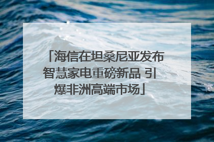 海信在坦桑尼亚发布智慧家电重磅新品 引爆非洲高端市场