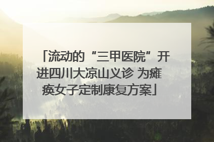 流动的“三甲医院”开进四川大凉山义诊 为瘫痪女子定制康复方案