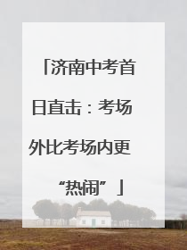济南中考首日直击：考场外比考场内更“热闹”