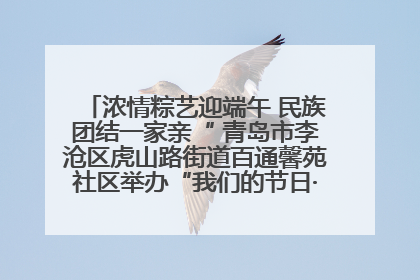 浓情粽艺迎端午 民族团结一家亲“ 青岛市李沧区虎山路街道百通馨苑社区举办“我们的节日·端午“主题活动