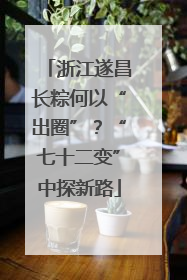 浙江遂昌长粽何以“出圈”？“七十二变”中探新路