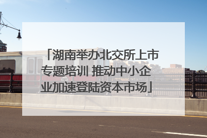 湖南举办北交所上市专题培训 推动中小企业加速登陆资本市场
