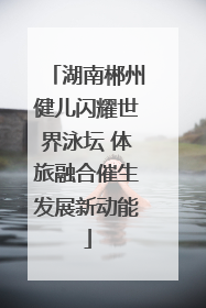 湖南郴州健儿闪耀世界泳坛 体旅融合催生发展新动能