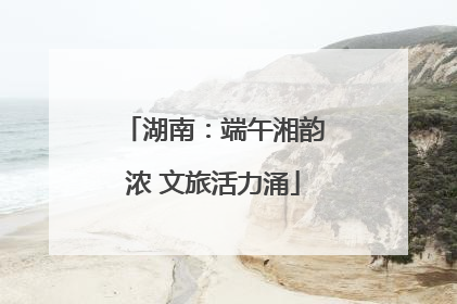 湖南：端午湘韵浓 文旅活力涌
