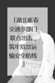 湖北蕲春交通多部门联合出击，筑牢危货运输安全防线