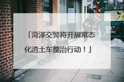 菏泽交警将开展常态化渣土车整治行动！