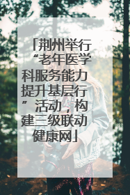 荆州举行“老年医学科服务能力提升基层行”活动，构建三级联动健康网