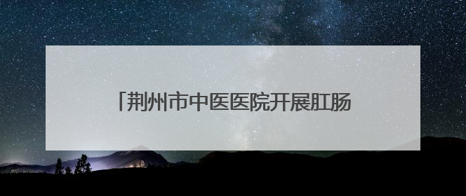 荆州市中医医院开展肛肠健康义诊活动 普及“三早”理念 传递健康生活