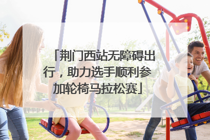 荆门西站无障碍出行，助力选手顺利参加轮椅马拉松赛
