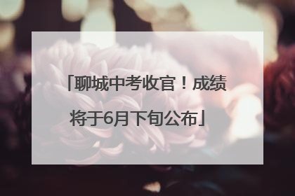 聊城中考收官！成绩将于6月下旬公布