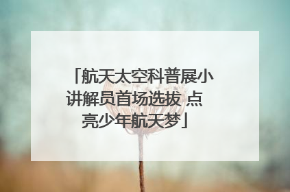航天太空科普展小讲解员首场选拔 点亮少年航天梦