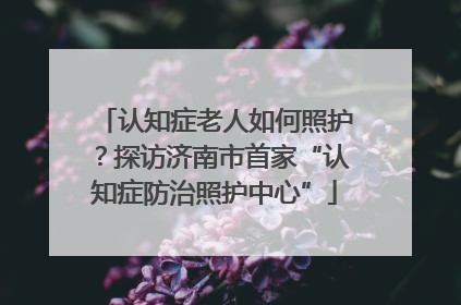 认知症老人如何照护？探访济南市首家“认知症防治照护中心”