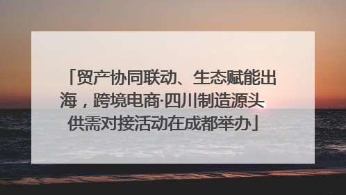 贸产协同联动、生态赋能出海，跨境电商·四川制造源头供需对接活动在成都举办