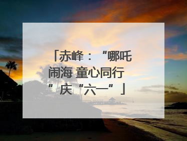 赤峰：“哪吒闹海 童心同行”庆“六一”