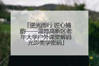 逆光而行 匠心捕韵——淄博高新区老年大学户外课堂解码光影美学密码