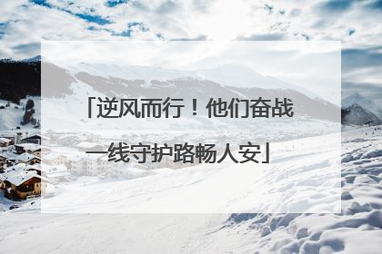 逆风而行！他们奋战一线守护路畅人安