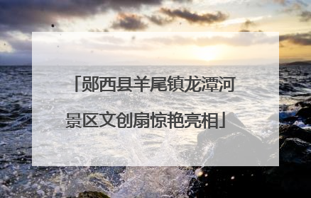 郧西县羊尾镇龙潭河景区文创扇惊艳亮相