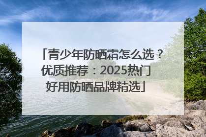青少年防晒霜怎么选？优质推荐：2025热门好用防晒品牌精选