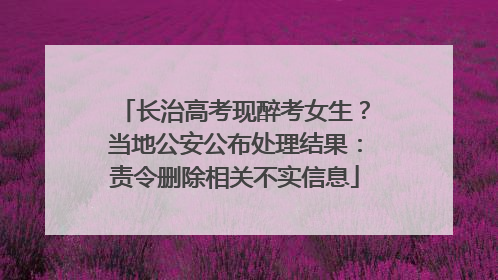 长治高考现醉考女生？当地公安公布处理结果：责令删除相关不实信息