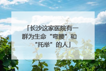 长沙这家医院有一群为生命“弯腰”和“托举”的人