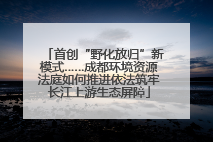 首创“野化放归”新模式……成都环境资源法庭如何推进依法筑牢长江上游生态屏障