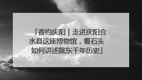 香约庆阳｜走进庆阳合水县这座博物馆，看石头如何讲述陇东千年历史