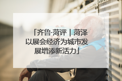 齐鲁·菏评｜菏泽以展会经济为城市发展增添新活力