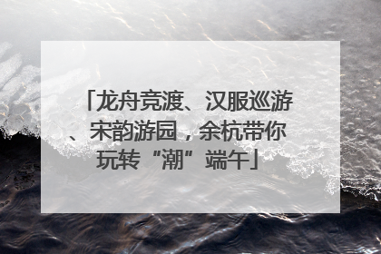 龙舟竞渡、汉服巡游、宋韵游园，余杭带你玩转“潮”端午