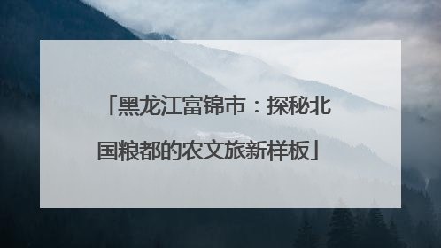 黑龙江富锦市：探秘北国粮都的农文旅新样板