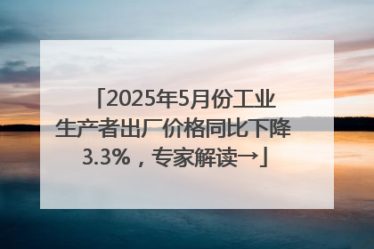 2025年5月份工业生产者出厂价格同比下降3.3%，专家解读→