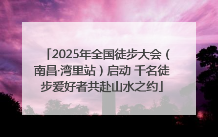 2025年全国徒步大会（南昌·湾里站）启动 千名徒步爱好者共赴山水之约