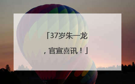 37岁朱一龙，官宣喜讯！